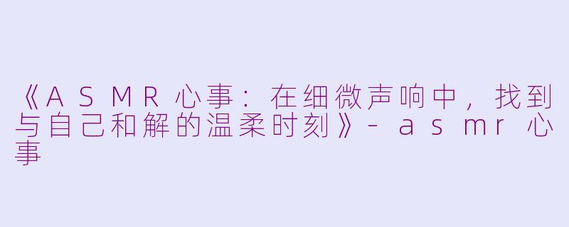 《ASMR心事：在细微声响中，找到与自己和解的温柔时刻》-asmr心事