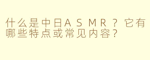 什么是中日ASMR？它有哪些特点或常见内容？