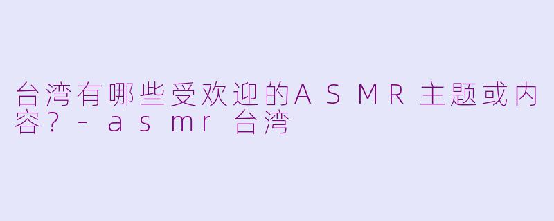 台湾有哪些受欢迎的ASMR主题或内容？-asmr台湾