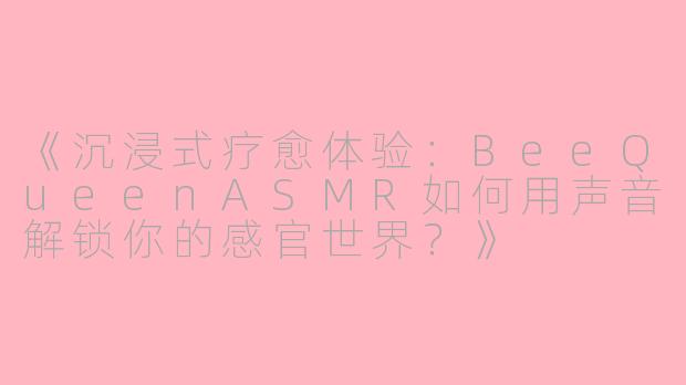 《沉浸式疗愈体验：BeeQueenASMR如何用声音解锁你的感官世界？》