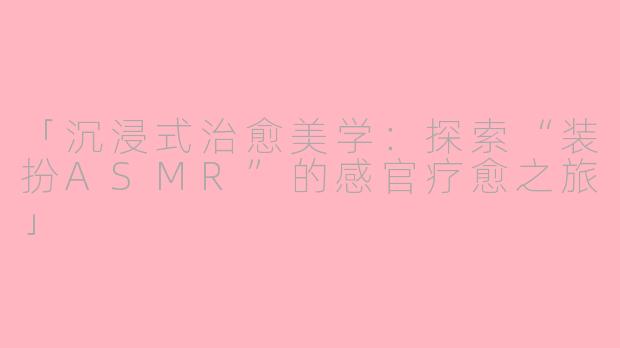 「沉浸式治愈美学：探索“装扮ASMR”的感官疗愈之旅」