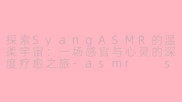 探索SyangASMR的温柔宇宙：一场感官与心灵的深度疗愈之旅-asmr  syang