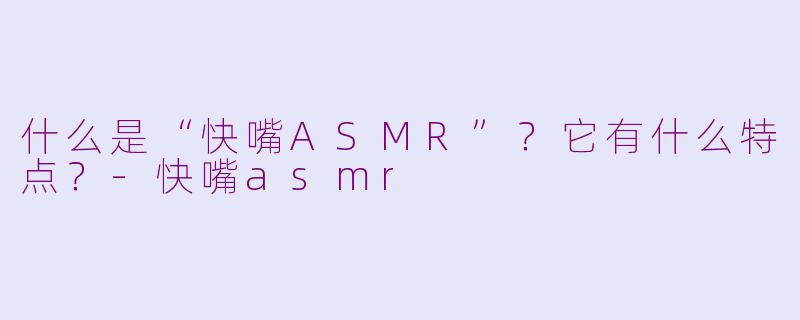 什么是“快嘴ASMR”？它有什么特点？-快嘴asmr