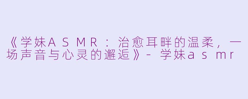 《学妹ASMR：治愈耳畔的温柔，一场声音与心灵的邂逅》-学妹asmr
