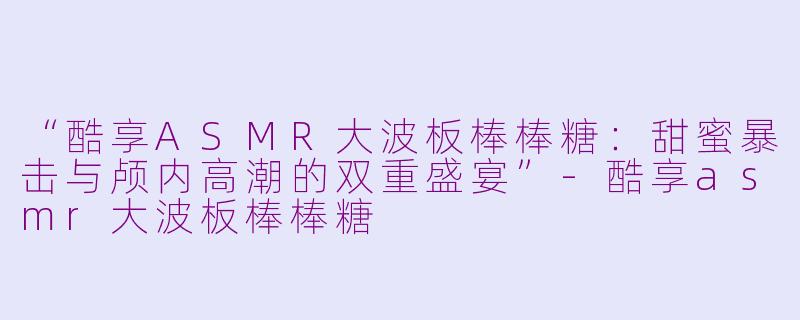 “酷享ASMR大波板棒棒糖：甜蜜暴击与颅内高潮的双重盛宴”-酷享asmr大波板棒棒糖