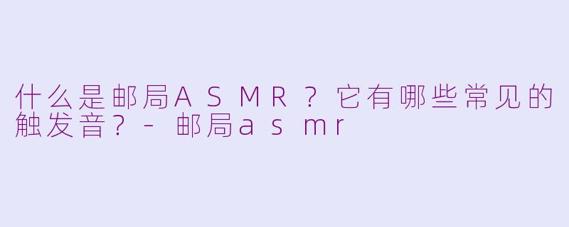 什么是邮局ASMR？它有哪些常见的触发音？-邮局asmr