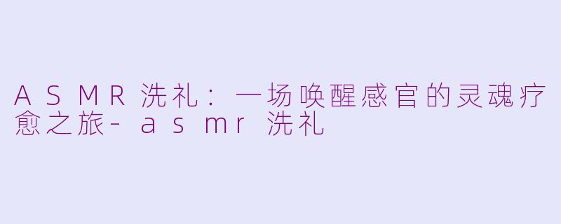 ASMR洗礼:一场唤醒感官的灵魂疗愈之旅-asmr洗礼