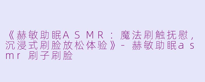 《赫敏助眠ASMR：魔法刷触抚慰，沉浸式刷脸放松体验》-赫敏助眠asmr刷子刷脸