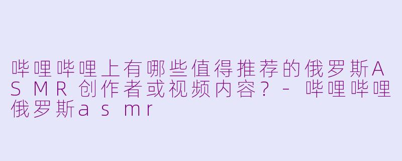 哔哩哔哩上有哪些值得推荐的俄罗斯ASMR创作者或视频内容？-哔哩哔哩俄罗斯asmr