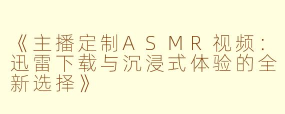 《主播定制ASMR视频：迅雷下载与沉浸式体验的全新选择》