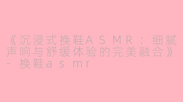 《沉浸式换鞋ASMR：细腻声响与舒缓体验的完美融合》-换鞋asmr
