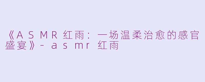 《ASMR红雨：一场温柔治愈的感官盛宴》-asmr红雨