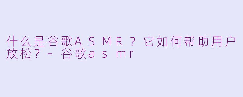 什么是谷歌ASMR?它如何帮助用户放松?-谷歌asmr
