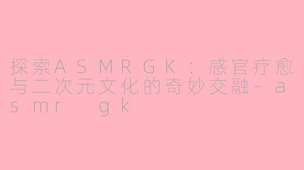 探索ASMRGK：感官疗愈与二次元文化的奇妙交融-asmr gk