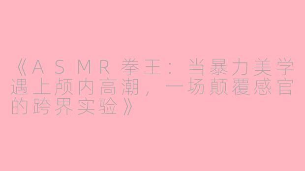 《ASMR拳王：当暴力美学遇上颅内高潮，一场颠覆感官的跨界实验》