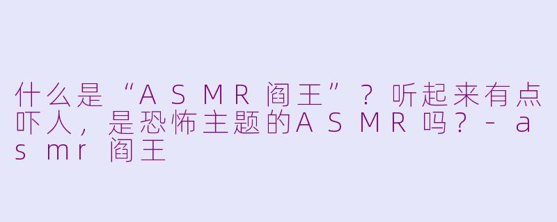 什么是“ASMR阎王”?听起来有点吓人,是恐怖主题的ASMR吗?