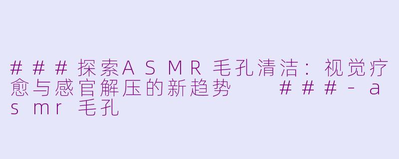 ###探索ASMR毛孔清洁：视觉疗愈与感官解压的新趋势

###-asmr毛孔