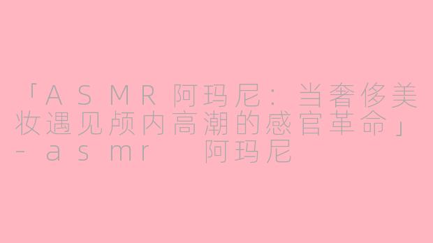 「ASMR阿玛尼：当奢侈美妆遇见颅内高潮的感官革命」-asmr 阿玛尼
