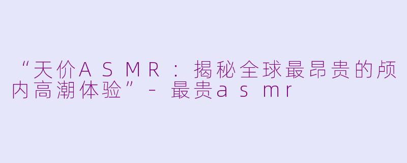 “天价ASMR：揭秘全球最昂贵的颅内高潮体验”-最贵asmr