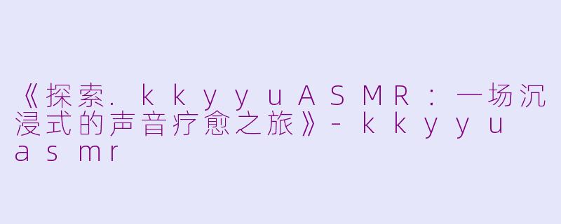 《探索.kkyyuASMR:一场沉浸式的声音疗愈之旅》