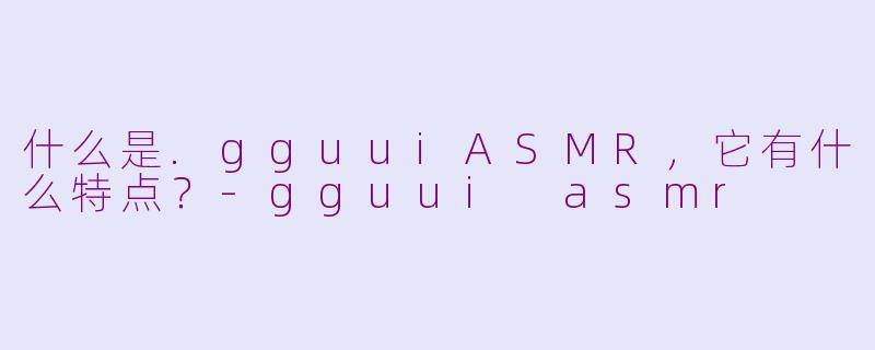 什么是.gguuiASMR,它有什么特点?