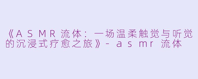《ASMR流体：一场温柔触觉与听觉的沉浸式疗愈之旅》-asmr流体
