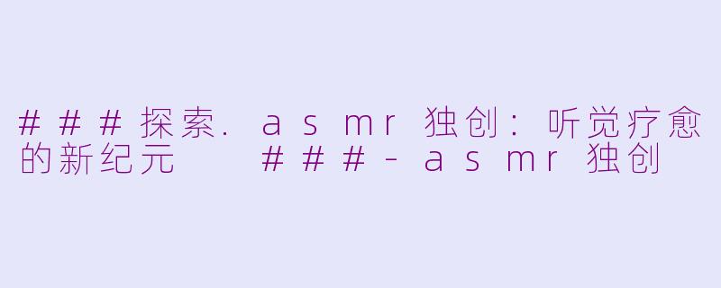 ###探索.asmr独创：听觉疗愈的新纪元

###-asmr独创