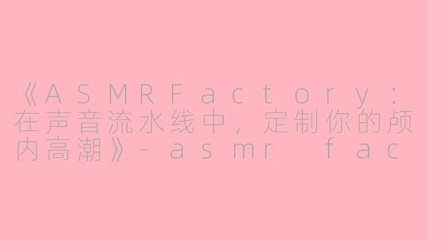 《ASMRFactory：在声音流水线中，定制你的颅内高潮》-asmr factory