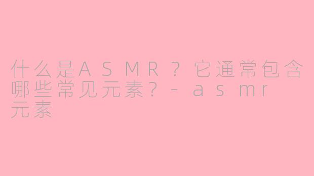 什么是ASMR？它通常包含哪些常见元素？