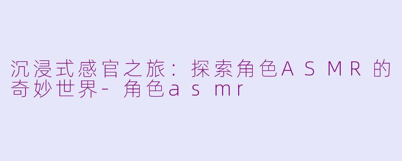 沉浸式感官之旅：探索角色ASMR的奇妙世界-角色asmr