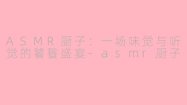 ASMR厨子：一场味觉与听觉的饕餮盛宴-asmr厨子