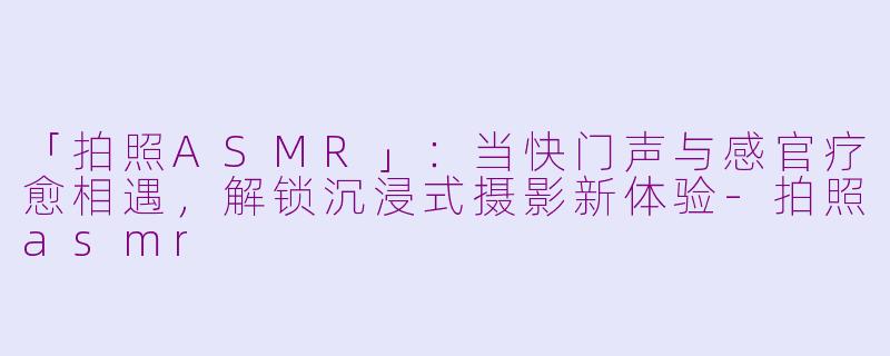 「拍照ASMR」：当快门声与感官疗愈相遇，解锁沉浸式摄影新体验-拍照asmr
