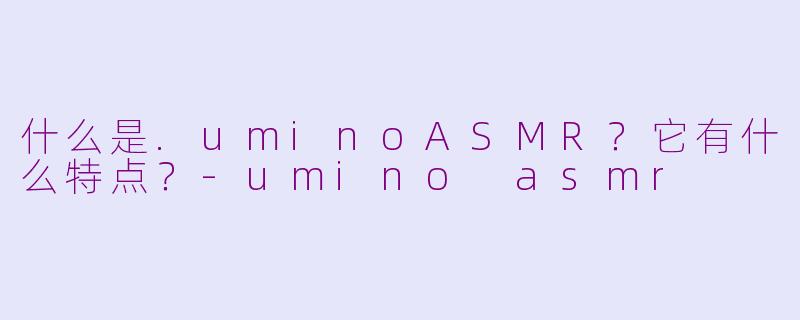 什么是.uminoASMR？它有什么特点？-umino asmr
