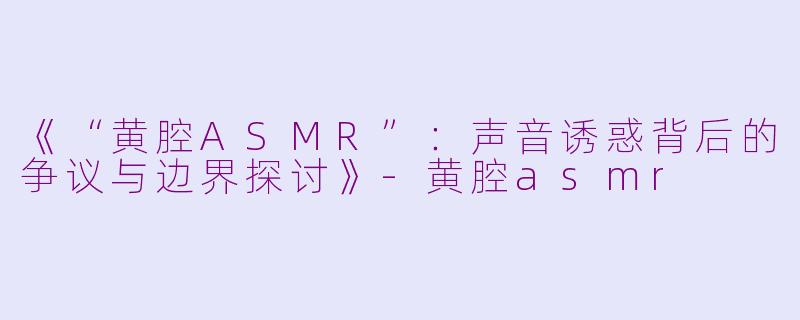 《“黄腔ASMR”：声音诱惑背后的争议与边界探讨》-黄腔asmr