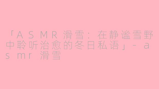 「ASMR滑雪：在静谧雪野中聆听治愈的冬日私语」-asmr滑雪