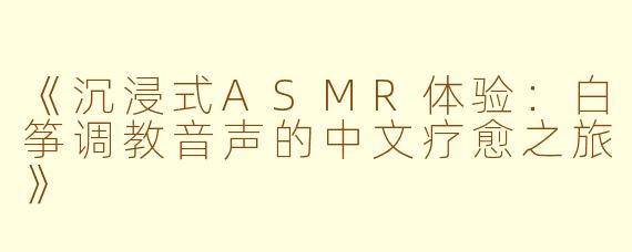 《沉浸式ASMR体验：白筝调教音声的中文疗愈之旅》