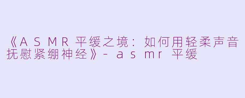 《ASMR平缓之境：如何用轻柔声音抚慰紧绷神经》-asmr平缓