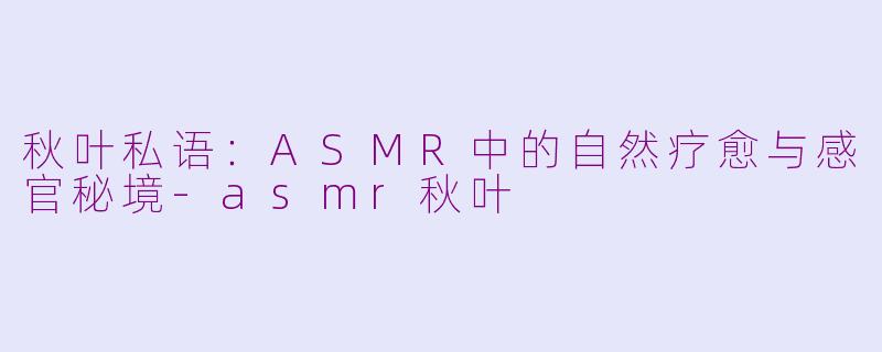 秋叶私语：ASMR中的自然疗愈与感官秘境-asmr秋叶