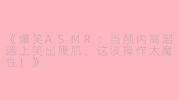 《爆笑ASMR：当颅内高潮遇上笑出腹肌，这波操作太魔性！》