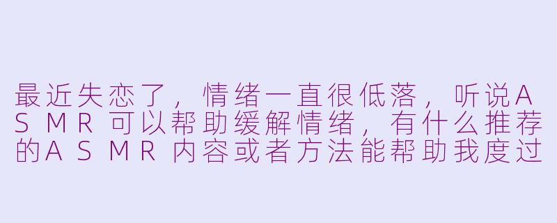 最近失恋了，情绪一直很低落，听说ASMR可以帮助缓解情绪，有什么推荐的ASMR内容或者方法能帮助我度过这段难熬的时光吗？-asmr失恋
