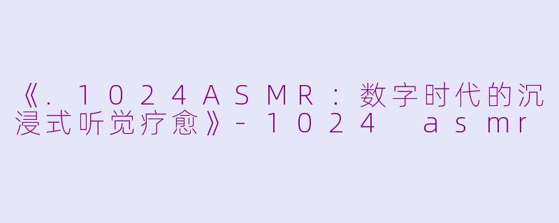 《.1024ASMR：数字时代的沉浸式听觉疗愈》-1024 asmr