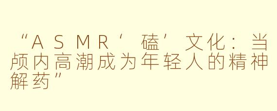 “ASMR‘磕’文化：当颅内高潮成为年轻人的精神解药”