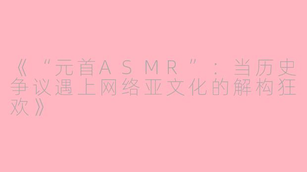 《“元首ASMR”：当历史争议遇上网络亚文化的解构狂欢》