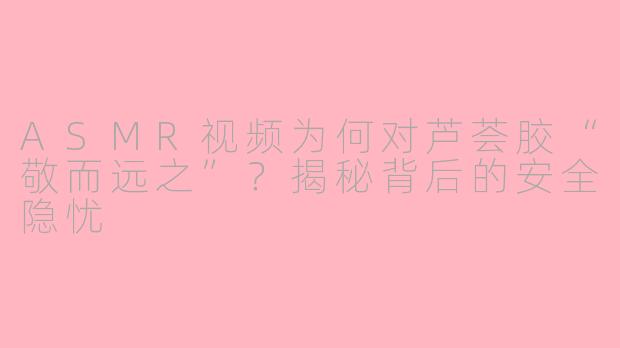 ASMR视频为何对芦荟胶“敬而远之”?揭秘背后的安全隐忧