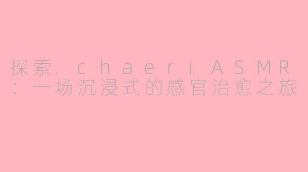 探索.chaeriASMR：一场沉浸式的感官治愈之旅