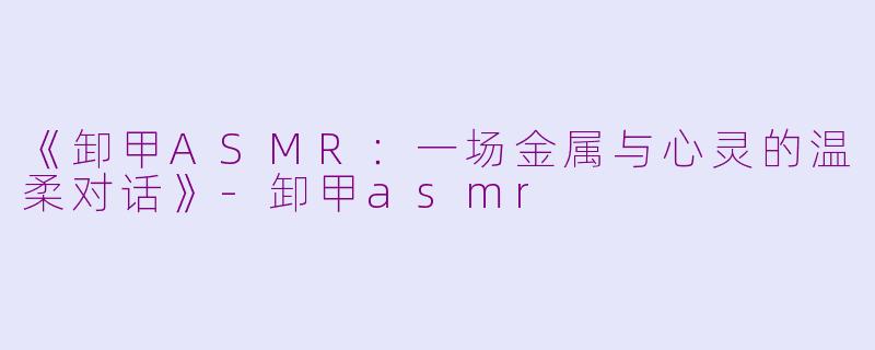 《卸甲ASMR：一场金属与心灵的温柔对话》-卸甲asmr