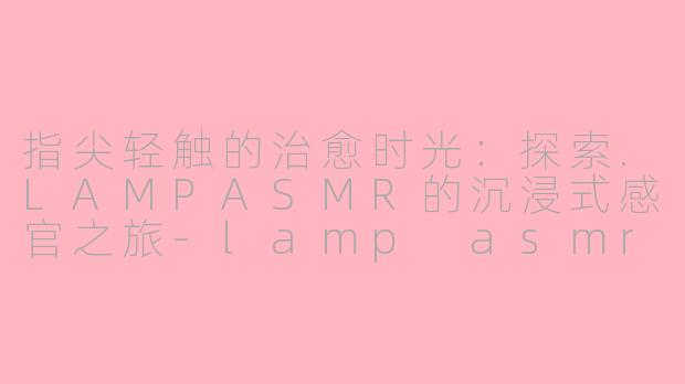 指尖轻触的治愈时光:探索.LAMPASMR的沉浸式感官之旅