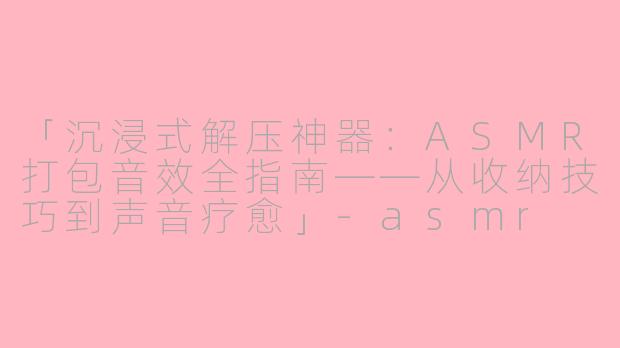 「沉浸式解压神器：ASMR打包音效全指南——从收纳技巧到声音疗愈」-asmr 打包