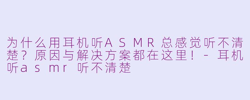 为什么用耳机听ASMR总感觉听不清楚？原因与解决方案都在这里！-耳机听asmr听不清楚