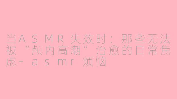 当ASMR失效时：那些无法被“颅内高潮”治愈的日常焦虑-asmr烦恼